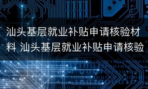 汕头基层就业补贴申请核验材料 汕头基层就业补贴申请核验材料有哪些