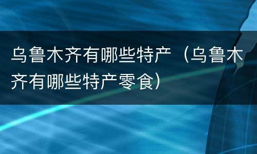 乌鲁木齐有哪些特产（乌鲁木齐有哪些特产零食）