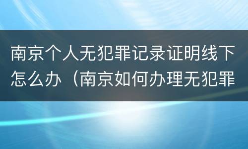南京个人无犯罪记录证明线下怎么办（南京如何办理无犯罪记录证明）