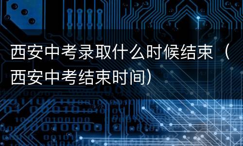 西安中考录取什么时候结束（西安中考结束时间）