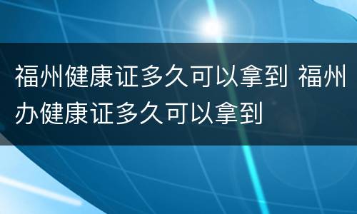 福州健康证多久可以拿到 福州办健康证多久可以拿到