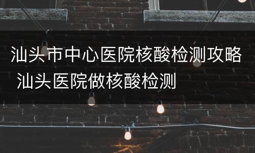 汕头市中心医院核酸检测攻略 汕头医院做核酸检测