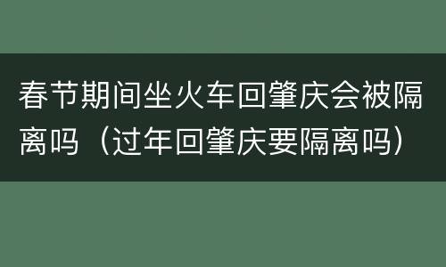 春节期间坐火车回肇庆会被隔离吗（过年回肇庆要隔离吗）