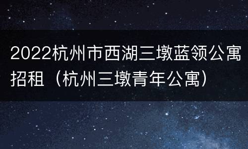 2022杭州市西湖三墩蓝领公寓招租（杭州三墩青年公寓）