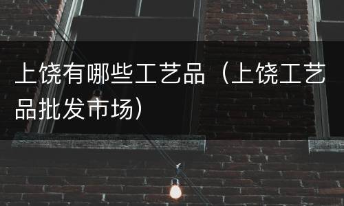 上饶有哪些工艺品（上饶工艺品批发市场）
