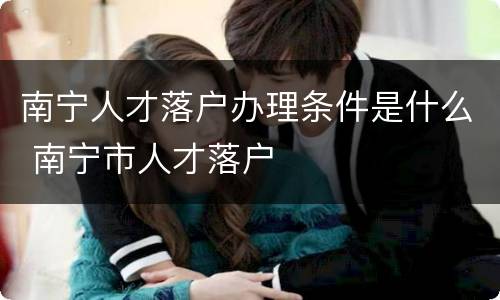 南宁人才落户办理条件是什么 南宁市人才落户