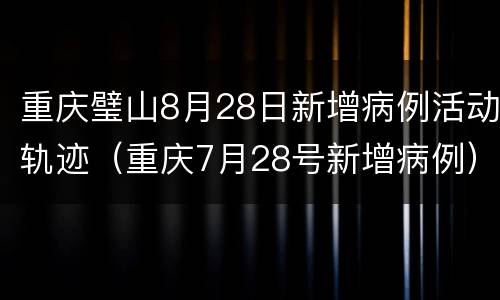 重庆璧山8月28日新增病例活动轨迹（重庆7月28号新增病例）
