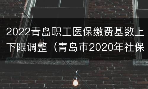 2022青岛职工医保缴费基数上下限调整（青岛市2020年社保缴费基数上下限）