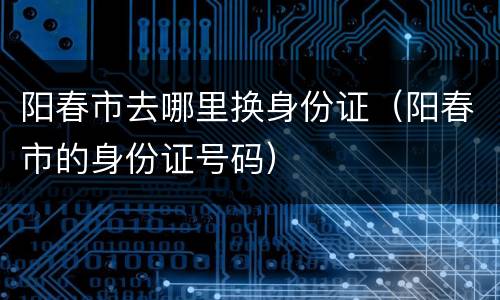 阳春市去哪里换身份证（阳春市的身份证号码）