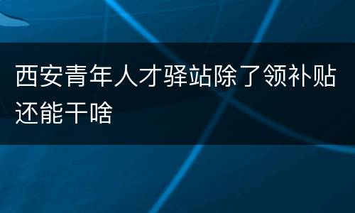 西安青年人才驿站除了领补贴还能干啥