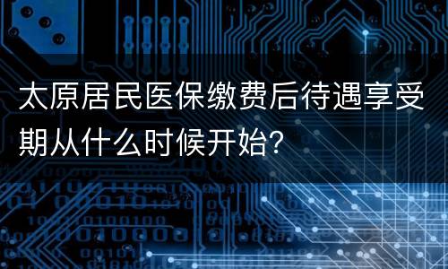 太原居民医保缴费后待遇享受期从什么时候开始？