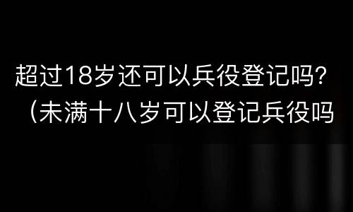 超过18岁还可以兵役登记吗？（未满十八岁可以登记兵役吗）