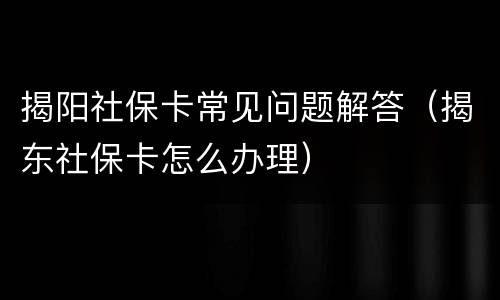 揭阳社保卡常见问题解答（揭东社保卡怎么办理）