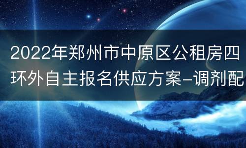 2022年郑州市中原区公租房四环外自主报名供应方案-调剂配租