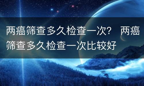 两癌筛查多久检查一次？ 两癌筛查多久检查一次比较好