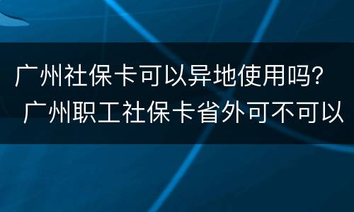 广州社保卡可以异地使用吗？ 广州职工社保卡省外可不可以用
