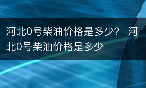 河北0号柴油价格是多少？ 河北0号柴油价格是多少