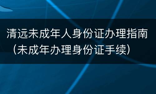 清远未成年人身份证办理指南（未成年办理身份证手续）