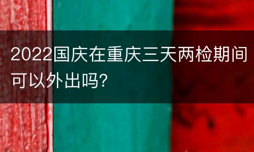 2022国庆在重庆三天两检期间可以外出吗？