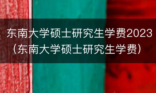 东南大学硕士研究生学费2023（东南大学硕士研究生学费）