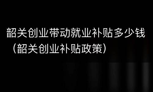 韶关创业带动就业补贴多少钱（韶关创业补贴政策）
