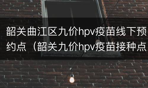 韶关曲江区九价hpv疫苗线下预约点（韶关九价hpv疫苗接种点）