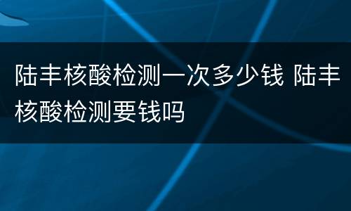 陆丰核酸检测一次多少钱 陆丰核酸检测要钱吗