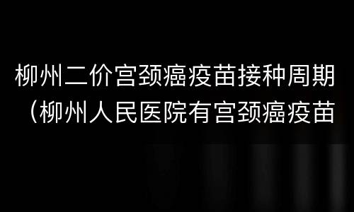 柳州二价宫颈癌疫苗接种周期（柳州人民医院有宫颈癌疫苗吗）