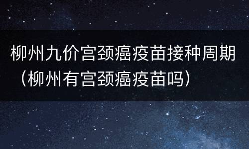 柳州九价宫颈癌疫苗接种周期（柳州有宫颈癌疫苗吗）