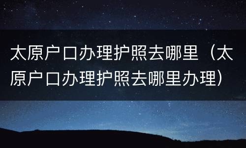太原户口办理护照去哪里（太原户口办理护照去哪里办理）