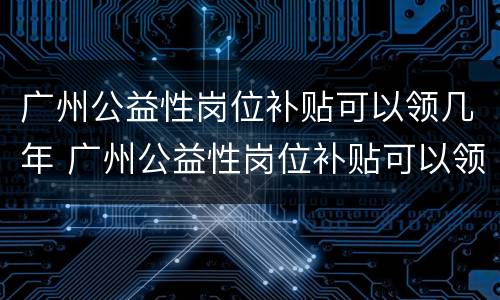 广州公益性岗位补贴可以领几年 广州公益性岗位补贴可以领几年工资