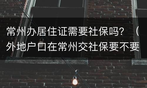 常州办居住证需要社保吗？（外地户口在常州交社保要不要居住证）