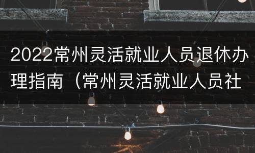 2022常州灵活就业人员退休办理指南（常州灵活就业人员社保2020年最新政策）