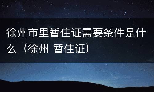 徐州市里暂住证需要条件是什么（徐州 暂住证）