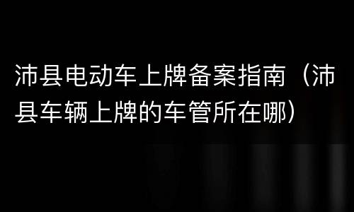 沛县电动车上牌备案指南（沛县车辆上牌的车管所在哪）