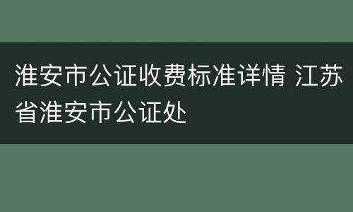 淮安市公证收费标准详情 江苏省淮安市公证处