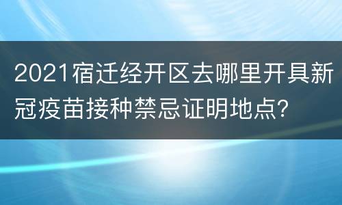 2021宿迁经开区去哪里开具新冠疫苗接种禁忌证明地点？
