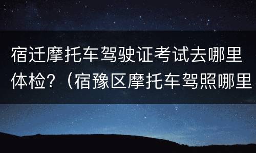 宿迁摩托车驾驶证考试去哪里体检?（宿豫区摩托车驾照哪里考）