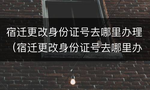 宿迁更改身份证号去哪里办理（宿迁更改身份证号去哪里办理手续）