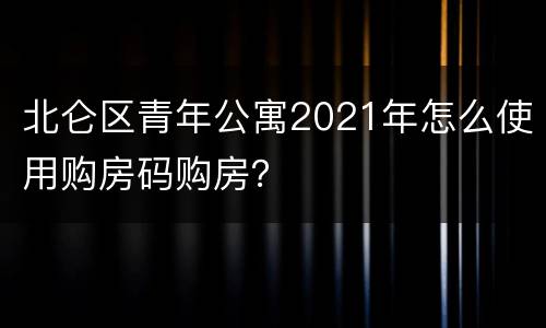 北仑区青年公寓2021年怎么使用购房码购房？