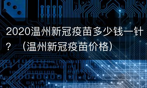 2020温州新冠疫苗多少钱一针？（温州新冠疫苗价格）