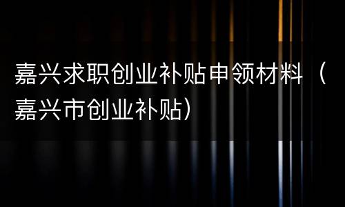 嘉兴求职创业补贴申领材料（嘉兴市创业补贴）