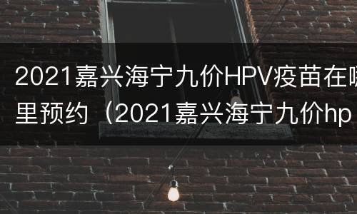 2021嘉兴海宁九价HPV疫苗在哪里预约（2021嘉兴海宁九价hpv疫苗在哪里预约）