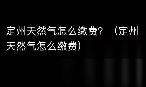 定州天然气怎么缴费？（定州天然气怎么缴费）