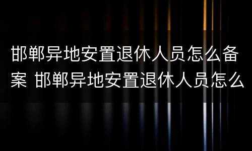 邯郸异地安置退休人员怎么备案 邯郸异地安置退休人员怎么备案的