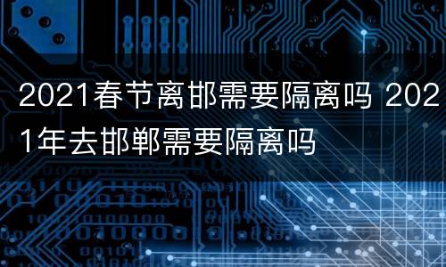 2021春节离邯需要隔离吗 2021年去邯郸需要隔离吗