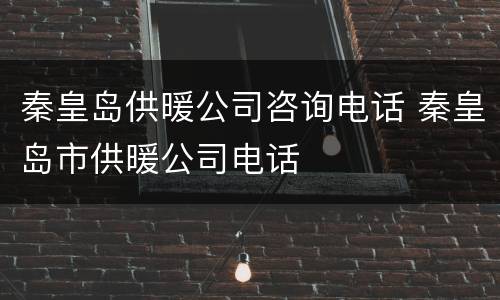 秦皇岛供暖公司咨询电话 秦皇岛市供暖公司电话