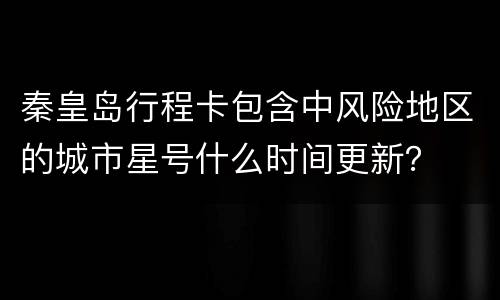 秦皇岛行程卡包含中风险地区的城市星号什么时间更新？