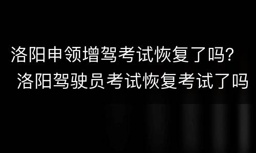 洛阳申领增驾考试恢复了吗？ 洛阳驾驶员考试恢复考试了吗?