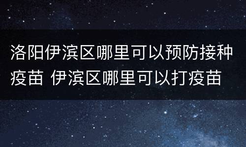 洛阳伊滨区哪里可以预防接种疫苗 伊滨区哪里可以打疫苗